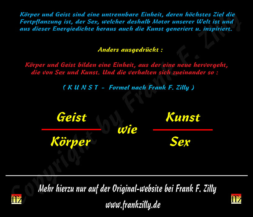 Dies ist die Kunst-Formel nach K�nstler Frank F. Zilly. Sie zeigt, wie K�rper und Geist, Sex und Kunst zueinander im Verh�ltnis stehen. Und ungemein vieles mehr. Machen Sie sich doch einfach mal ein paar Gedanken zu diesen vier "Worten". Hilfreich ist da auch die Lekt�re meiner Texte auf dieser meiner website. 